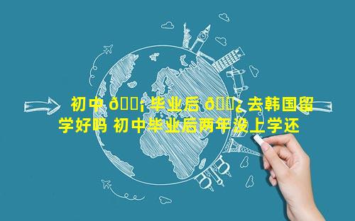 初中 🐡 毕业后 🌿 去韩国留学好吗 初中毕业后两年没上学还能回去读吗
